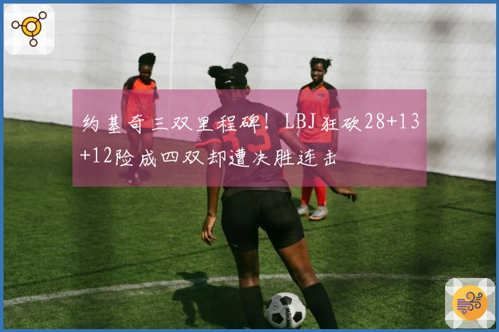 约基奇三双里程碑！LBJ狂砍28+13+12险成四双却遭决胜连击