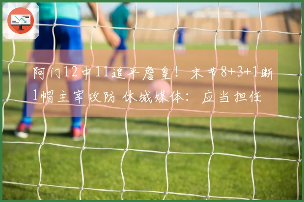 阿门12中11追平詹皇！末节8+3+1断1帽主宰攻防 休城媒体：应当担任二号位