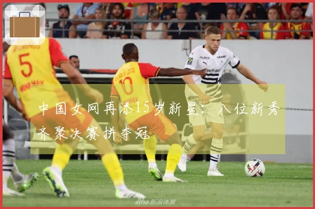 中国女网再添15岁新星：八位新秀齐聚决赛拼夺冠