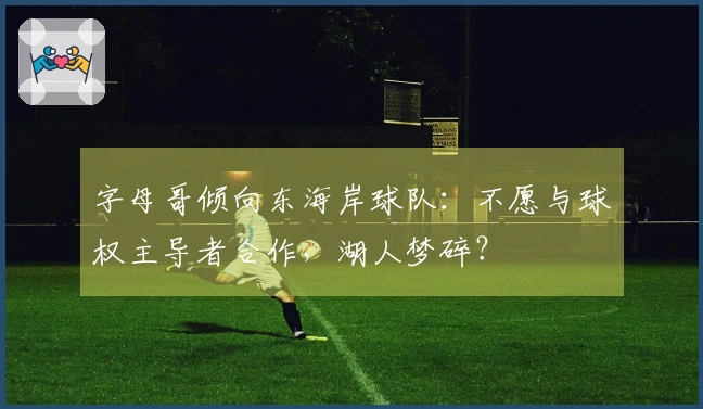 字母哥倾向东海岸球队：不愿与球权主导者合作，湖人梦碎？