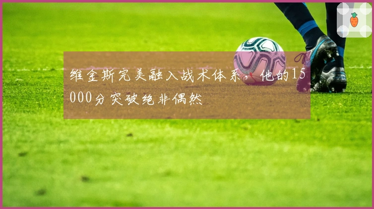 维金斯完美融入战术体系，他的15000分突破绝非偶然