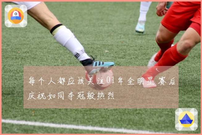 每个人都应该关注01年全明星 赛后庆祝如同夺冠般热烈