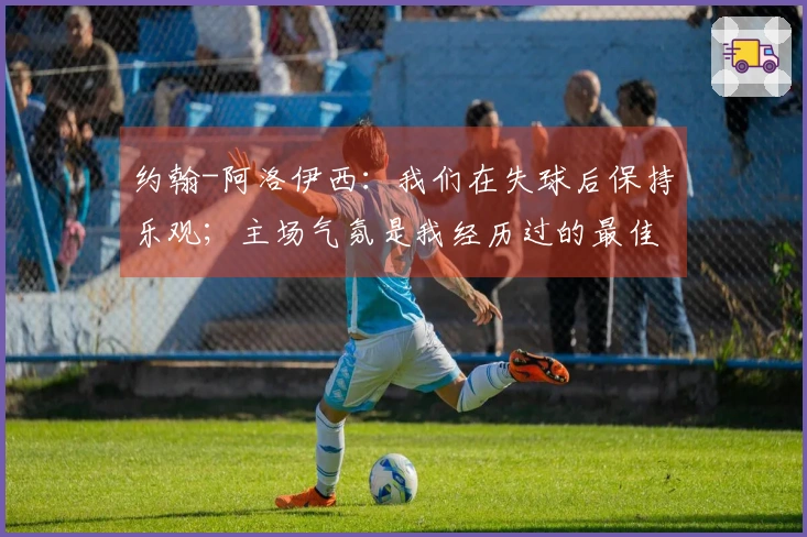 约翰-阿洛伊西：我们在失球后保持乐观；主场气氛是我经历过的最佳