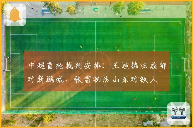 中超首轮裁判安排：王迪执法成都对新鹏城，张雷执法山东对铁人