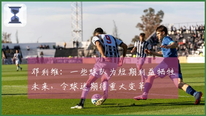 邓利维：一些球队为短期利益牺牲未来，令球迷期待重大变革