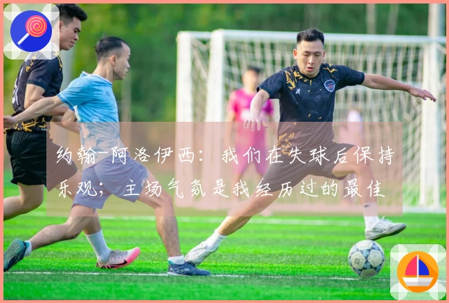 约翰-阿洛伊西：我们在失球后保持乐观；主场气氛是我经历过的最佳