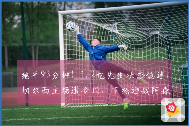 绝平93分钟！1.2亿先生状态低迷，切尔西主场遭冷门，下轮迎战阿森纳