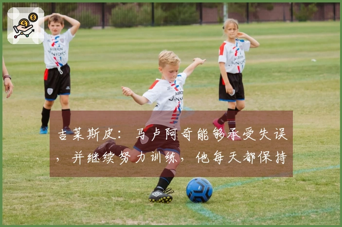 吉莱斯皮：马卢阿奇能够承受失误，并继续努力训练，他每天都保持这样的状态