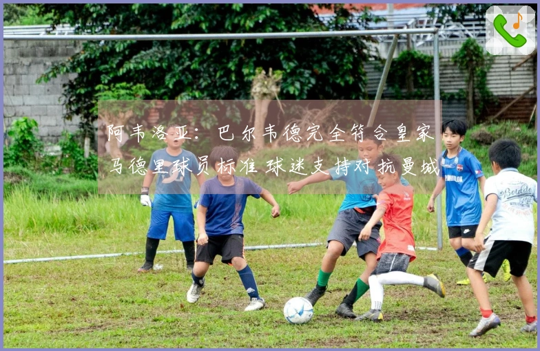 阿韦洛亚：巴尔韦德完全符合皇家马德里球员标准 球迷支持对抗曼城至关重要