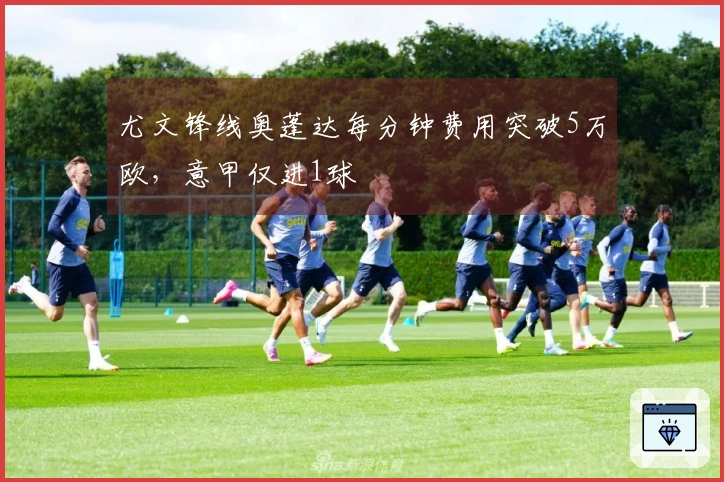尤文锋线奥蓬达每分钟费用突破5万欧，意甲仅进1球