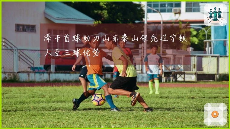 泽卡首球助力山东泰山领先辽宁铁人至三球优势