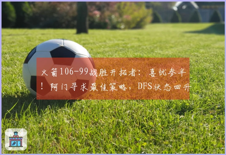 火箭106-99战胜开拓者：喜忧参半！阿门寻求最佳策略，DFS状态回升，申京问题显现