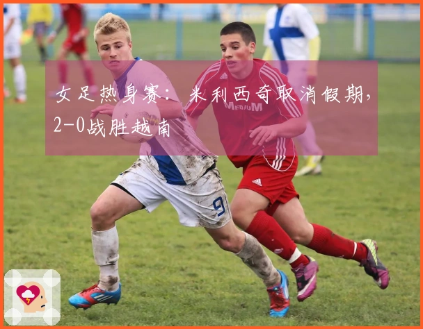 女足热身赛：米利西奇取消假期，2-0战胜越南