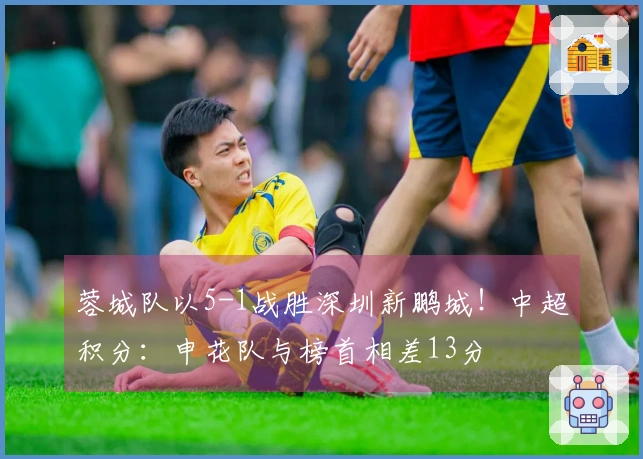 蓉城队以5-1战胜深圳新鹏城！中超积分：申花队与榜首相差13分