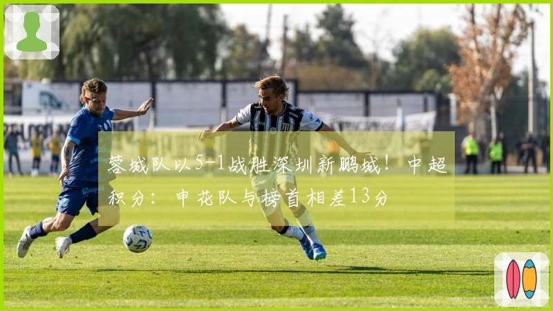 蓉城队以5-1战胜深圳新鹏城！中超积分：申花队与榜首相差13分