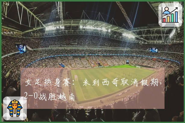 女足热身赛：米利西奇取消假期，2-0战胜越南