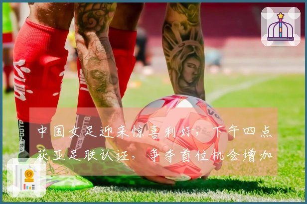 中国女足迎来惊喜利好，下午四点获亚足联认证，争夺首位机会增加
