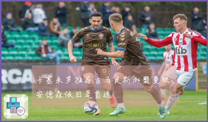 卡塞米罗推荐吉马良斯加盟曼联，安德森依旧是首选