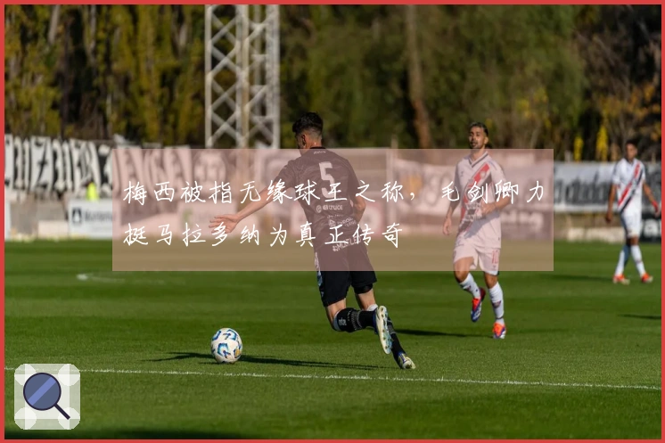 梅西被指无缘球王之称，毛剑卿力挺马拉多纳为真正传奇