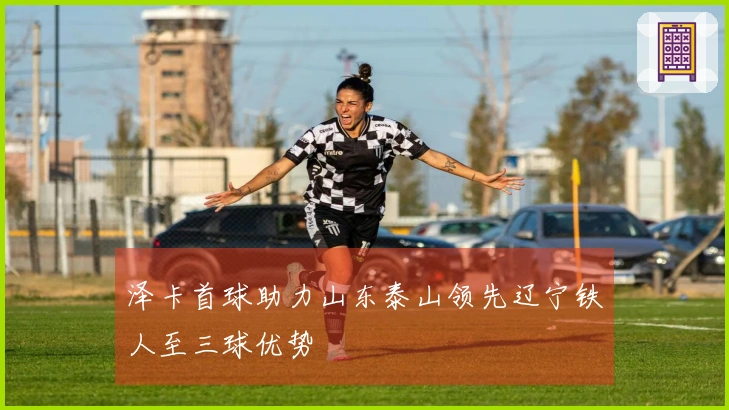 泽卡首球助力山东泰山领先辽宁铁人至三球优势