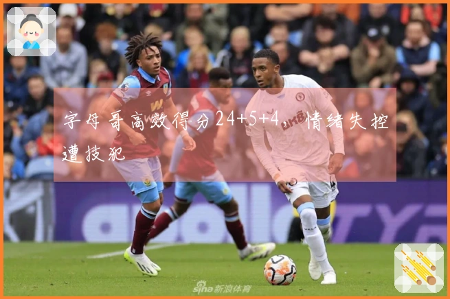 字母哥高效得分24+5+4，情绪失控遭技犯